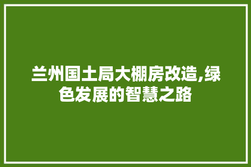兰州国土局大棚房改造,绿色发展的智慧之路