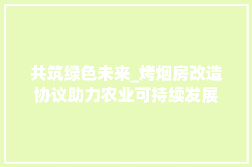 共筑绿色未来_烤烟房改造协议助力农业可持续发展