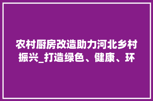 农村厨房改造助力河北乡村振兴_打造绿色、健康、环保的现代化厨房 装修材料