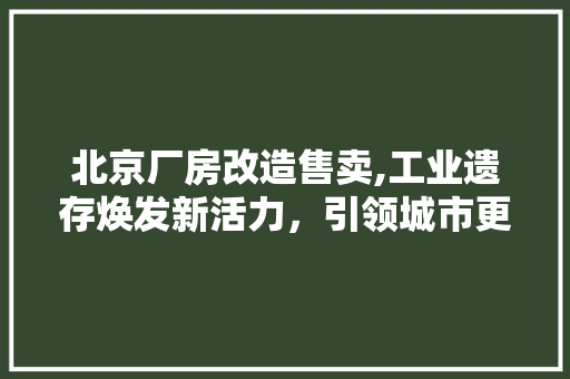 北京厂房改造售卖,工业遗存焕发新活力，引领城市更新潮流