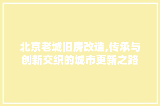 北京老城旧房改造,传承与创新交织的城市更新之路