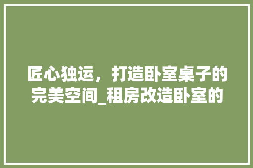 匠心独运，打造卧室桌子的完美空间_租房改造卧室的适用指南 装修攻略