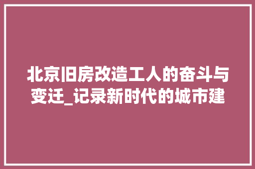 北京旧房改造工人的奋斗与变迁_记录新时代的城市建设者 装修攻略