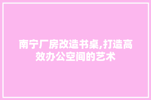 南宁厂房改造书桌,打造高效办公空间的艺术