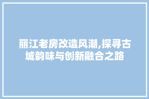 丽江老房改造风潮,探寻古城韵味与创新融合之路