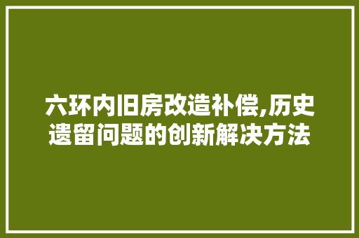 六环内旧房改造补偿,历史遗留问题的创新解决方法
