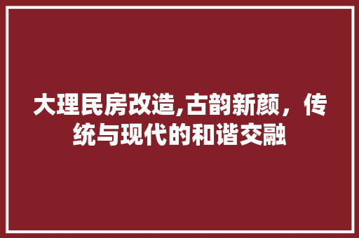 大理民房改造,古韵新颜，传统与现代的和谐交融