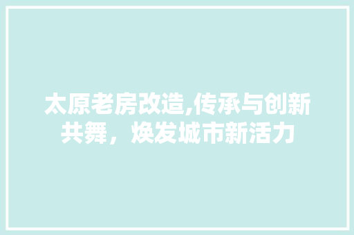 太原老房改造,传承与创新共舞，焕发城市新活力