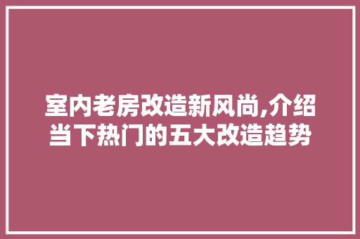 室内老房改造新风尚,介绍当下热门的五大改造趋势