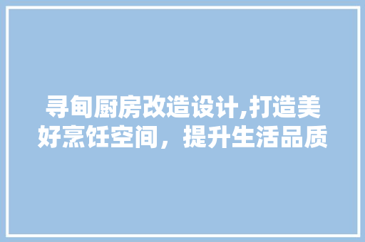 寻甸厨房改造设计,打造美好烹饪空间，提升生活品质