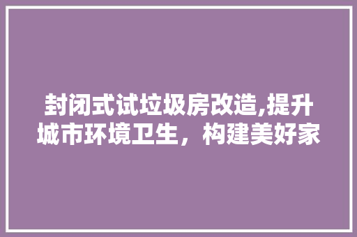 封闭式试垃圾房改造,提升城市环境卫生，构建美好家园