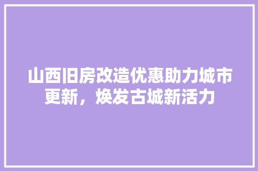 山西旧房改造优惠助力城市更新，焕发古城新活力 装修攻略