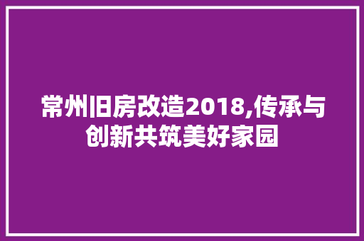 常州旧房改造2018,传承与创新共筑美好家园