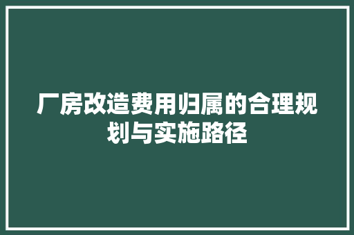 厂房改造费用归属的合理规划与实施路径