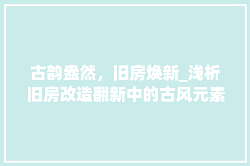 古韵盎然，旧房焕新_浅析旧房改造翻新中的古风元素