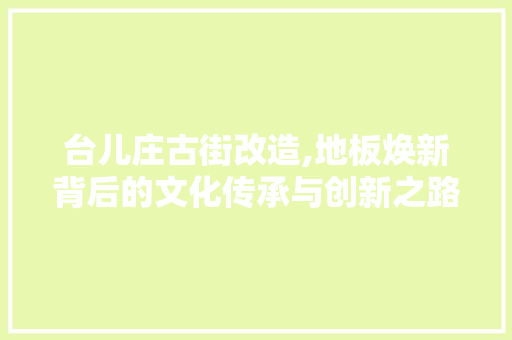 台儿庄古街改造,地板焕新背后的文化传承与创新之路