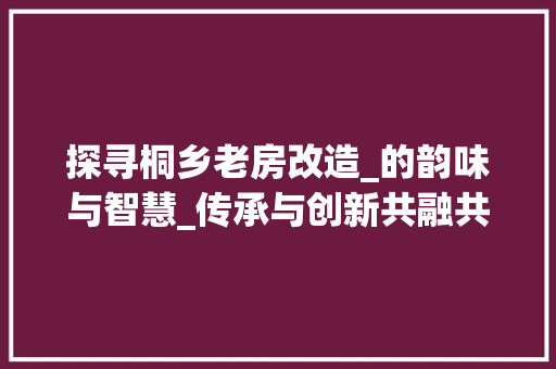 探寻桐乡老房改造_的韵味与智慧_传承与创新共融共生 装修材料