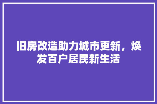 旧房改造助力城市更新,焕发百户居民新生活 装修攻略 旧房改造助力城市更新,焕发百户居民新生活 装修攻略