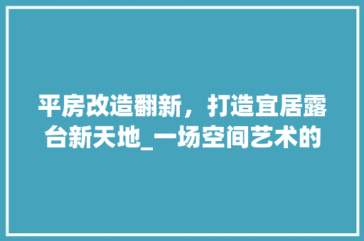 平房改造翻新，打造宜居露台新天地_一场空间艺术的华丽蜕变