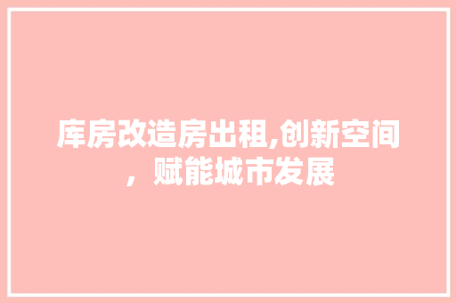 库房改造房出租,创新空间，赋能城市发展