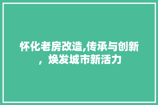 怀化老房改造,传承与创新，焕发城市新活力