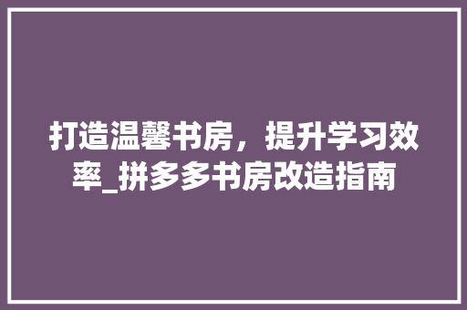 打造温馨书房，提升学习效率_拼多多书房改造指南