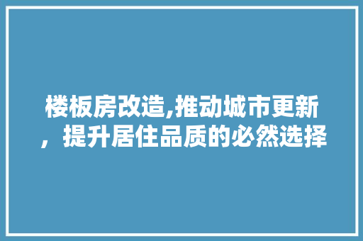 楼板房改造,推动城市更新，提升居住品质的必然选择 装修攻略
