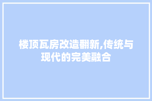 楼顶瓦房改造翻新,传统与现代的完美融合 装修攻略