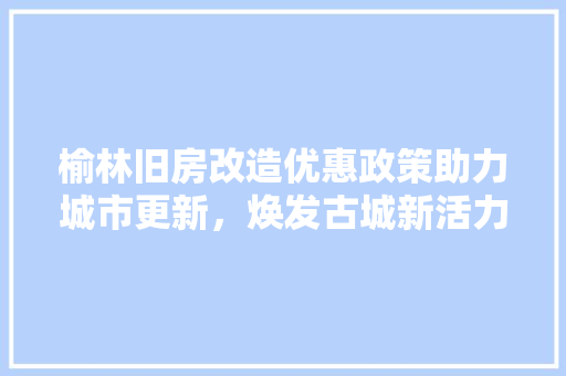 榆林旧房改造优惠政策助力城市更新，焕发古城新活力 装修材料