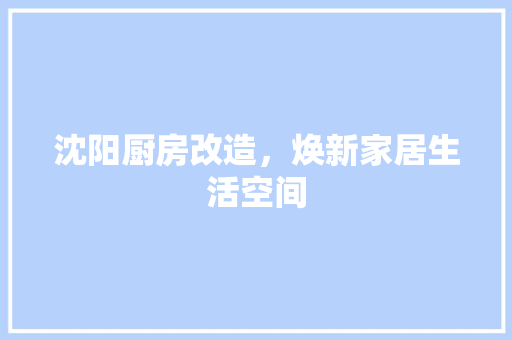 沈阳厨房改造，焕新家居生活空间