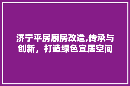 济宁平房厨房改造,传承与创新，打造绿色宜居空间