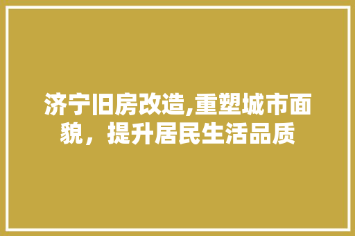 济宁旧房改造,重塑城市面貌，提升居民生活品质