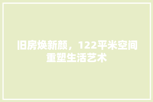 旧房焕新颜，122平米空间重塑生活艺术 装修攻略