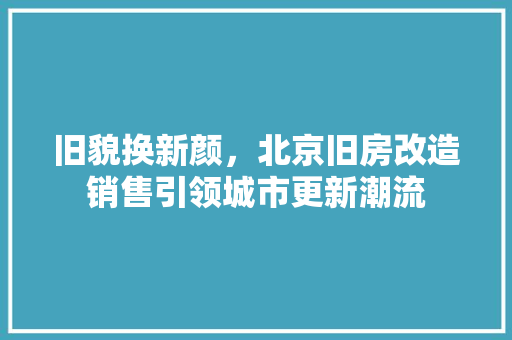 旧貌换新颜，北京旧房改造销售引领城市更新潮流 景观设计