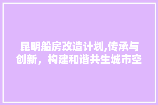 昆明船房改造计划,传承与创新，构建和谐共生城市空间
