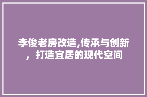 李俊老房改造,传承与创新，打造宜居的现代空间