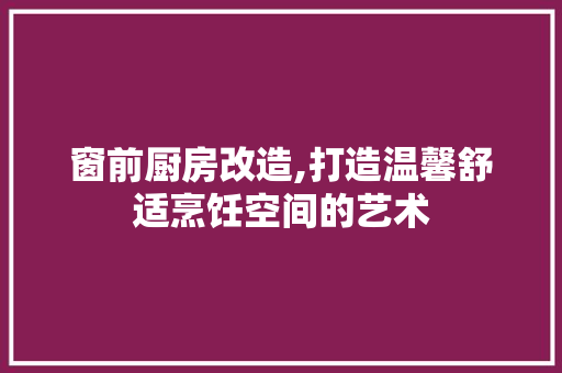 窗前厨房改造,打造温馨舒适烹饪空间的艺术