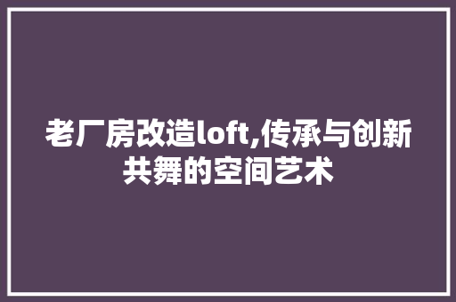 老厂房改造loft,传承与创新共舞的空间艺术 建筑设计