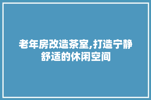 老年房改造茶室,打造宁静舒适的休闲空间 景观设计
