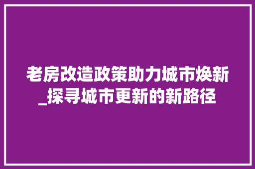 老房改造政策助力城市焕新_探寻城市更新的新路径