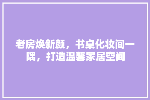 老房焕新颜，书桌化妆间一隅，打造温馨家居空间