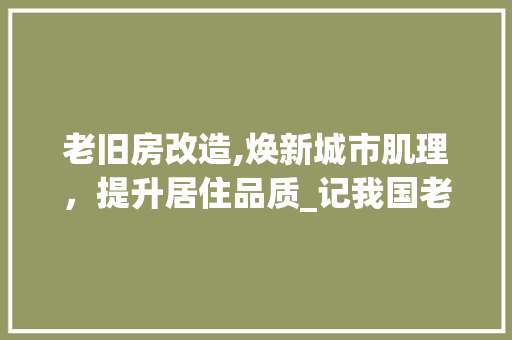 老旧房改造,焕新城市肌理，提升居住品质_记我国老旧房改造事业的蓬勃发展 地面装修