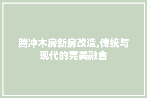 腾冲木房新房改造,传统与现代的完美融合