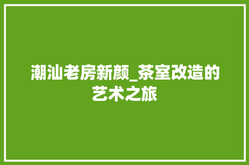 潮汕老房新颜_茶室改造的艺术之旅 庭院装修