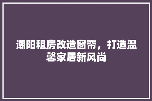 潮阳租房改造窗帘，打造温馨家居新风尚