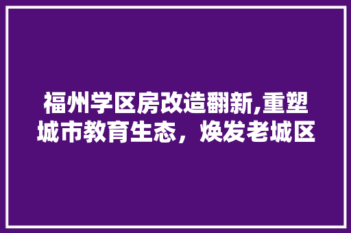 福州学区房改造翻新,重塑城市教育生态，焕发老城区新活力