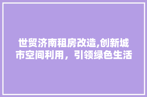 世贸济南租房改造,创新城市空间利用，引领绿色生活新潮流