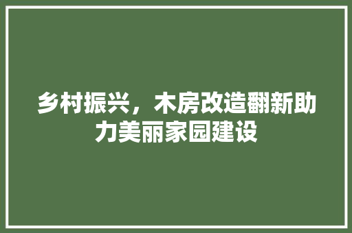 乡村振兴，木房改造翻新助力美丽家园建设 装修攻略