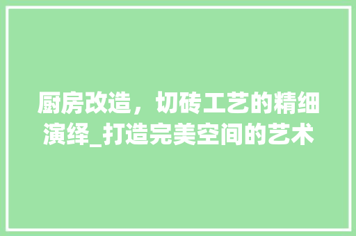 厨房改造，切砖工艺的精细演绎_打造完美空间的艺术之旅