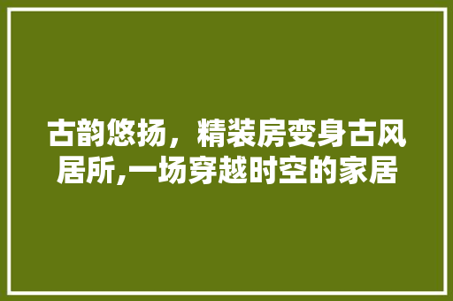 古韵悠扬，精装房变身古风居所,一场穿越时空的家居改造之旅 庭院装修